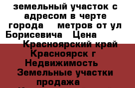 земельный участок с адресом в черте города 300метров от ул.Борисевича › Цена ­ 320 000 - Красноярский край, Красноярск г. Недвижимость » Земельные участки продажа   . Красноярский край,Красноярск г.